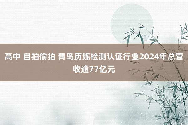 高中 自拍偷拍 青岛历练检测认证行业2024年总营收逾77亿