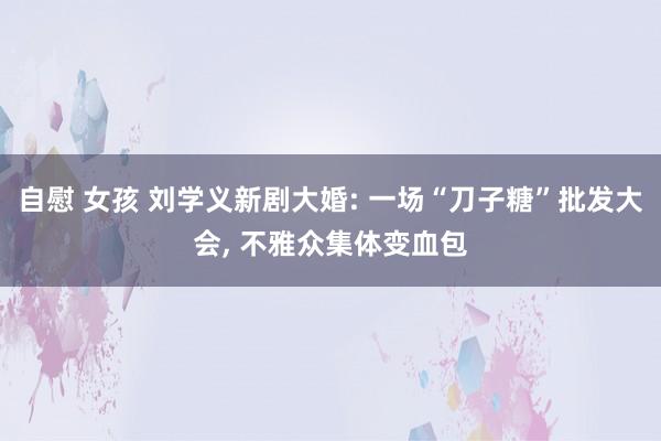 自慰 女孩 刘学义新剧大婚: 一场“刀子糖”批发大会, 不雅