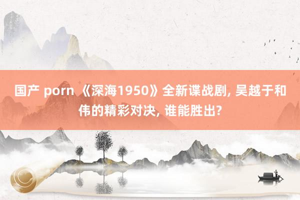 国产 porn 《深海1950》全新谍战剧, 吴越于和伟的精
