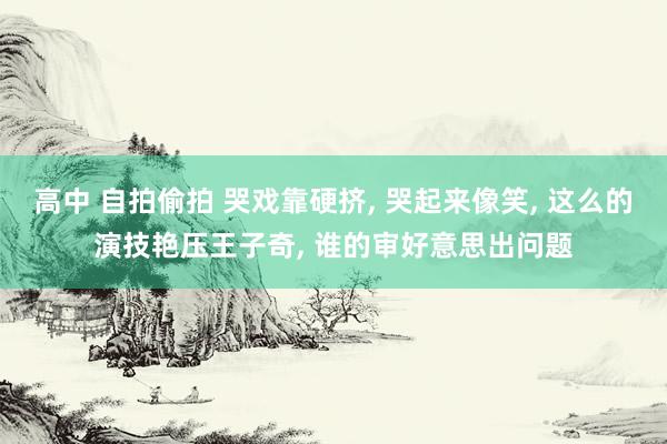 高中 自拍偷拍 哭戏靠硬挤, 哭起来像笑, 这么的演技艳压王