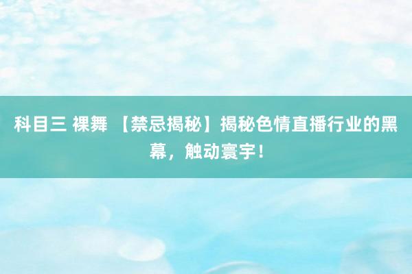 科目三 裸舞 【禁忌揭秘】揭秘色情直播行业的黑幕，触动寰宇！