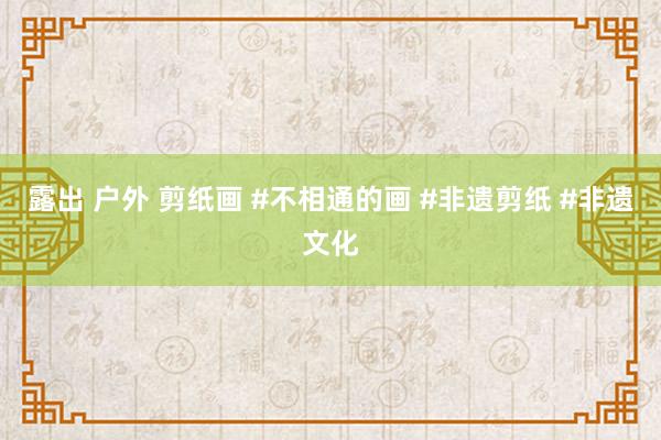 露出 户外 剪纸画 #不相通的画 #非遗剪纸 #非遗文化