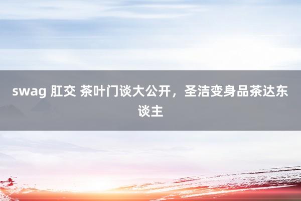 swag 肛交 茶叶门谈大公开，圣洁变身品茶达东谈主