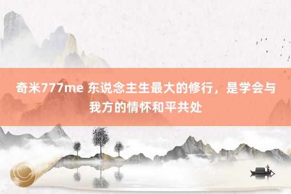 奇米777me 东说念主生最大的修行，是学会与我方的情怀和平