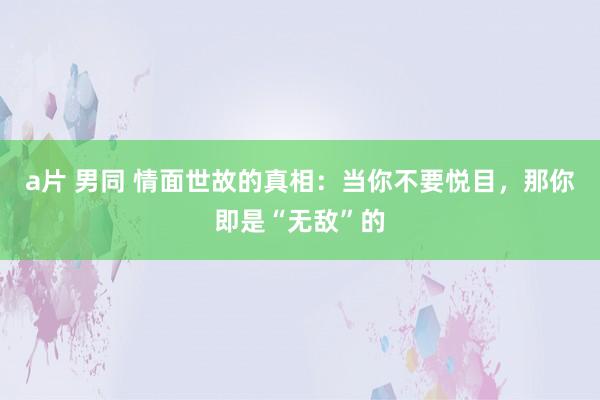 a片 男同 情面世故的真相：当你不要悦目，那你即是“无敌”的
