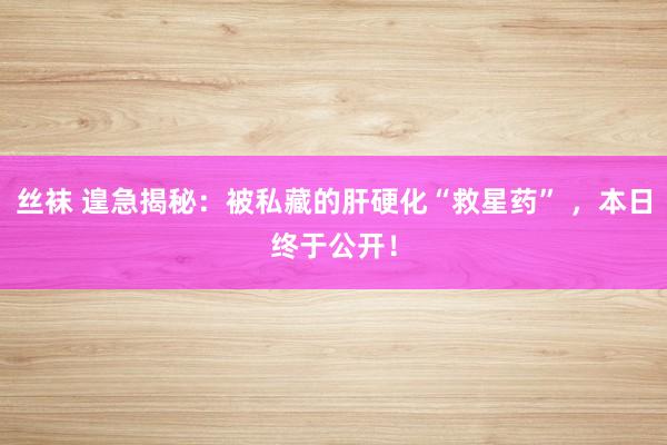 丝袜 遑急揭秘：被私藏的肝硬化“救星药” ，本日终于公开！