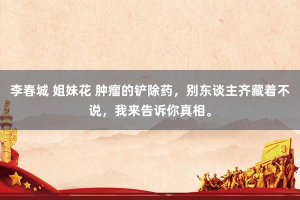 李春城 姐妹花 肿瘤的铲除药，别东谈主齐藏着不说，我来告诉你