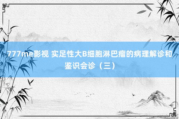 777me影视 实足性大B细胞淋巴瘤的病理解诊和鉴识会诊（三