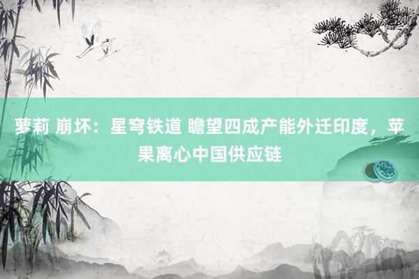 萝莉 崩坏：星穹铁道 瞻望四成产能外迁印度，苹果离心中国供应