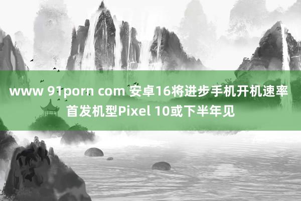 www 91porn com 安卓16将进步手机开机速率 首